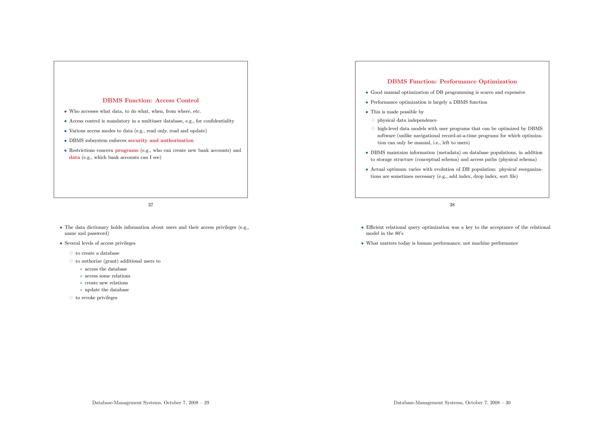 DBMS Function: Access Control
• Who accesses what data, to do what, when, from where, etc.
• Access control is mandatory in a multiuser database, e.g., for confidentiality
• Various access modes to data (e.g., read only, read and update)
• DBMS subsystem enforces security and authorization
• Restrictions concern programs (e.g., who can create new bank accounts) and
data (e.g., which bank accounts can I see)
37
• The data dictionary holds information about users and their access privileges (e.g.,
name and password)
• Several levels of access privileges
3 to create a database
3 to authorize (grant) additional users to
∗ access the database
∗ access some relations
∗ create new relations
∗ update the database
3 to revoke privileges
Database-Management Systems, October 7, 2008 – 29
DBMS Function: Performance Optimization
• Good manual optimization of DB programming is scarce and expensive
• Performance optimization is largely a DBMS function
• This is made possible by
3 physical data independence
3 high-level data models with user programs that can be optimized by DBMS
software (unlike navigational record-at-a-time programs for which optimiza-
tion can only be manual, i.e., left to users)
• DBMS maintains information (metadata) on database populations, in addition
to storage structure (conceptual schema) and access paths (physical schema)
• Actual optimum varies with evolution of DB population: physical reorganiza-
tions are sometimes necessary (e.g., add index, drop index, sort file)
38
• Efficient relational query optimization was a key to the acceptance of the relational
model in the 80’s
• What matters today is human performance, not machine performance
Database-Management Systems, October 7, 2008 – 30
 