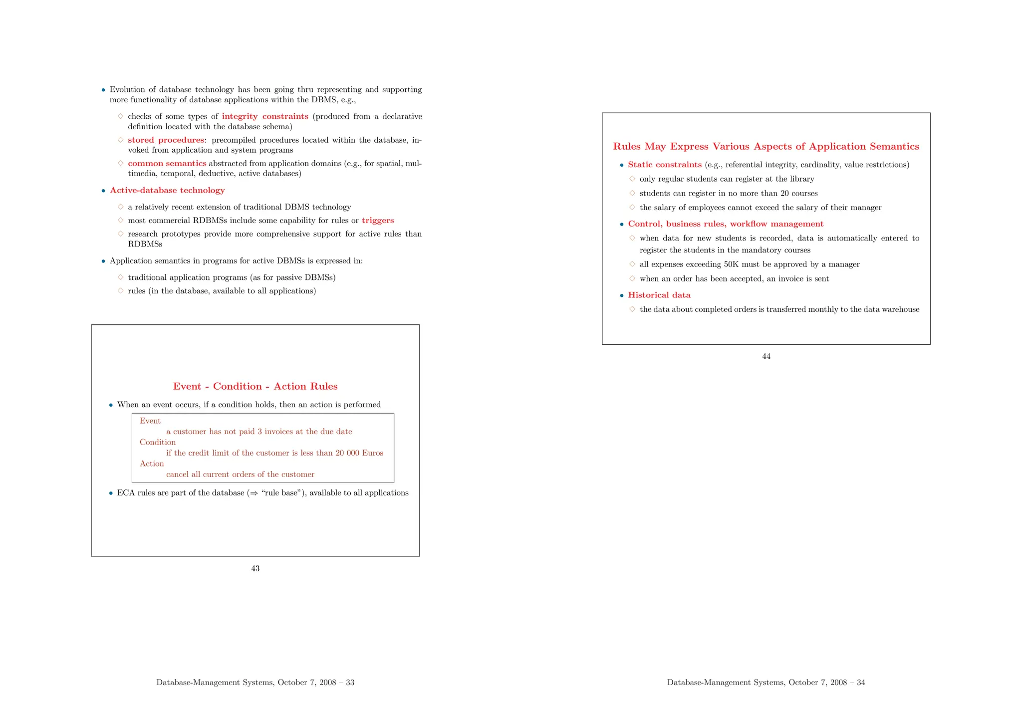 • Evolution of database technology has been going thru representing and supporting
more functionality of database applications within the DBMS, e.g.,
3 checks of some types of integrity constraints (produced from a declarative
definition located with the database schema)
3 stored procedures: precompiled procedures located within the database, in-
voked from application and system programs
3 common semantics abstracted from application domains (e.g., for spatial, mul-
timedia, temporal, deductive, active databases)
• Active-database technology
3 a relatively recent extension of traditional DBMS technology
3 most commercial RDBMSs include some capability for rules or triggers
3 research prototypes provide more comprehensive support for active rules than
RDBMSs
• Application semantics in programs for active DBMSs is expressed in:
3 traditional application programs (as for passive DBMSs)
3 rules (in the database, available to all applications)
Event - Condition - Action Rules
• When an event occurs, if a condition holds, then an action is performed
Event
a customer has not paid 3 invoices at the due date
Condition
if the credit limit of the customer is less than 20 000 Euros
Action
cancel all current orders of the customer
• ECA rules are part of the database (⇒ “rule base”), available to all applications
43
Database-Management Systems, October 7, 2008 – 33
Rules May Express Various Aspects of Application Semantics
• Static constraints (e.g., referential integrity, cardinality, value restrictions)
3 only regular students can register at the library
3 students can register in no more than 20 courses
3 the salary of employees cannot exceed the salary of their manager
• Control, business rules, workflow management
3 when data for new students is recorded, data is automatically entered to
register the students in the mandatory courses
3 all expenses exceeding 50K must be approved by a manager
3 when an order has been accepted, an invoice is sent
• Historical data
3 the data about completed orders is transferred monthly to the data warehouse
44
Database-Management Systems, October 7, 2008 – 34
 