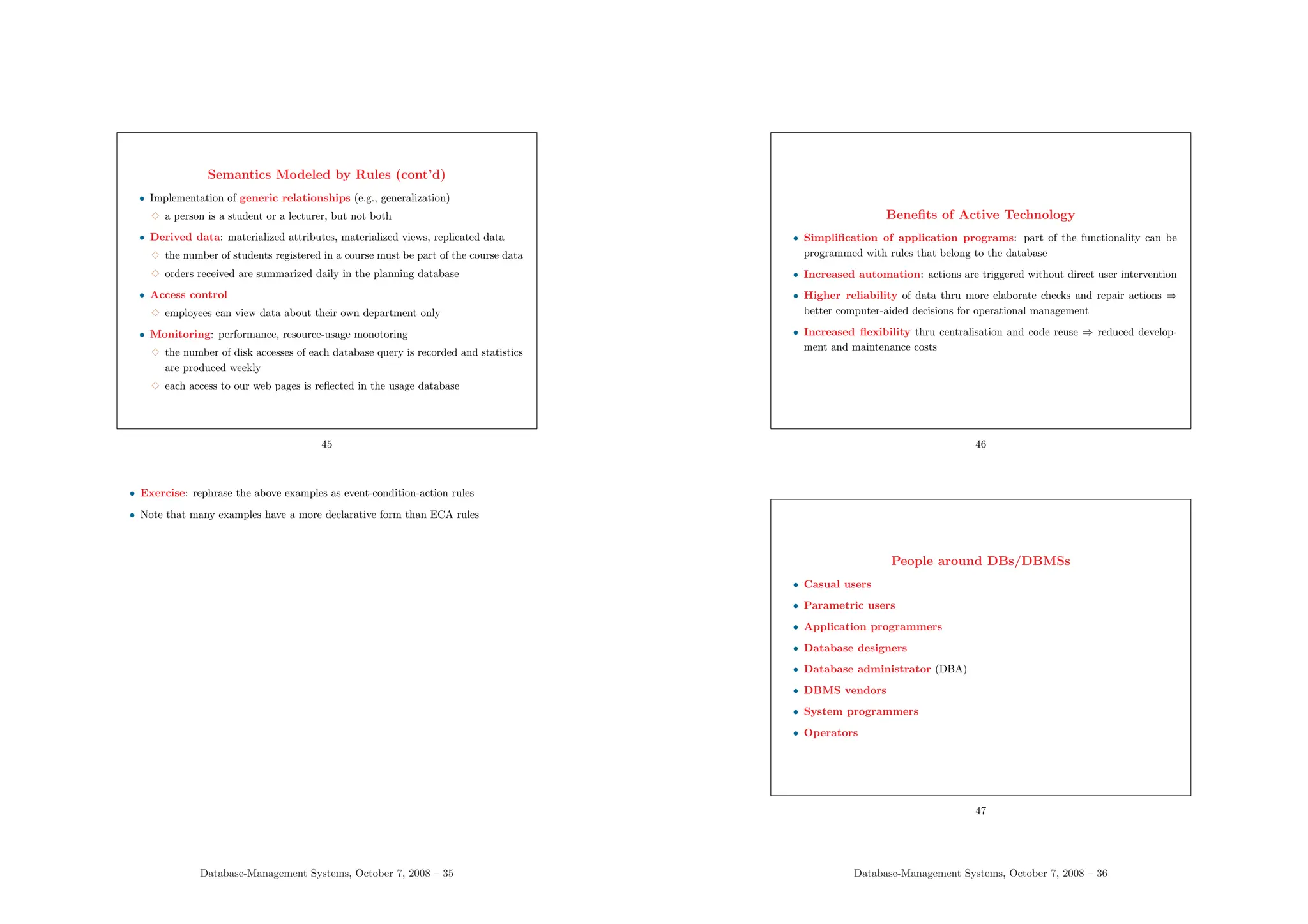 Semantics Modeled by Rules (cont’d)
• Implementation of generic relationships (e.g., generalization)
3 a person is a student or a lecturer, but not both
• Derived data: materialized attributes, materialized views, replicated data
3 the number of students registered in a course must be part of the course data
3 orders received are summarized daily in the planning database
• Access control
3 employees can view data about their own department only
• Monitoring: performance, resource-usage monotoring
3 the number of disk accesses of each database query is recorded and statistics
are produced weekly
3 each access to our web pages is reflected in the usage database
45
• Exercise: rephrase the above examples as event-condition-action rules
• Note that many examples have a more declarative form than ECA rules
Database-Management Systems, October 7, 2008 – 35
Benefits of Active Technology
• Simplification of application programs: part of the functionality can be
programmed with rules that belong to the database
• Increased automation: actions are triggered without direct user intervention
• Higher reliability of data thru more elaborate checks and repair actions ⇒
better computer-aided decisions for operational management
• Increased flexibility thru centralisation and code reuse ⇒ reduced develop-
ment and maintenance costs
46
People around DBs/DBMSs
• Casual users
• Parametric users
• Application programmers
• Database designers
• Database administrator (DBA)
• DBMS vendors
• System programmers
• Operators
47
Database-Management Systems, October 7, 2008 – 36
 