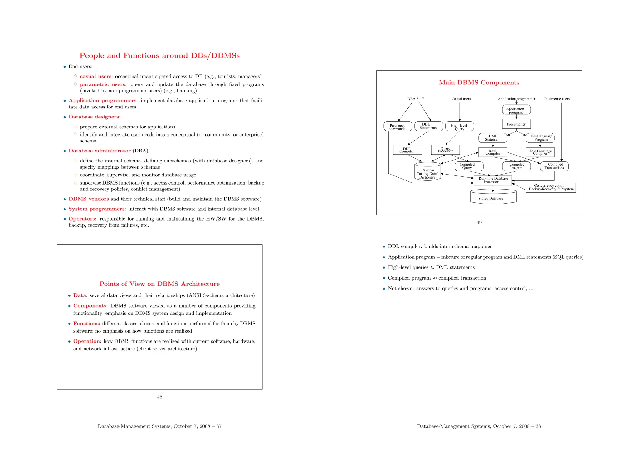 People and Functions around DBs/DBMSs
• End users:
3 casual users: occasional unanticipated access to DB (e.g., tourists, managers)
3 parametric users: query and update the database through fixed programs
(invoked by non-programmer users) (e.g., banking)
• Application programmers: implement database application programs that facili-
tate data access for end users
• Database designers:
3 prepare external schemas for applications
3 identify and integrate user needs into a conceptual (or community, or enterprise)
schema
• Database administrator (DBA):
3 define the internal schema, defining subschemas (with database designers), and
specify mappings between schemas
3 coordinate, supervise, and monitor database usage
3 supervise DBMS functions (e.g., access control, performance optimization, backup
and recovery policies, conflict management)
• DBMS vendors and their technical staff (build and maintain the DBMS software)
• System programmers: interact with DBMS software and internal database level
• Operators: responsible for running and maintaining the HW/SW for the DBMS,
backup, recovery from failures, etc.
Points of View on DBMS Architecture
• Data: several data views and their relationships (ANSI 3-schema architecture)
• Components: DBMS software viewed as a number of components providing
functionality; emphasis on DBMS system design and implementation
• Functions: different classes of users and functions performed for them by DBMS
software; no emphasis on how functions are realized
• Operation: how DBMS functions are realized with current software, hardware,
and network infrastructure (client-server architecture)
48
Database-Management Systems, October 7, 2008 – 37
Main DBMS Components
Processor
Run-time Database
Program
Compiled
Stored Database
Concurrency control
Backup-Recovery Subsystem
Compiler
Host Language
Host language
Program
Privileged
commands Statements
DDL
Query
High-level
Query
Compiled
Transactions
Compiled
Processor
Query
Compiler
DML
programs
Application
Compiler
DDL
Statement
DML
Catalog Data/
Dictionary
Precompiler
System
DBA Staff Casual users Application programmer Parametric users
49
• DDL compiler: builds inter-schema mappings
• Application program = mixture of regular program and DML statements (SQL queries)
• High-level queries ≈ DML statements
• Compiled program ≈ compiled transaction
• Not shown: answers to queries and programs, access control, ...
Database-Management Systems, October 7, 2008 – 38
 