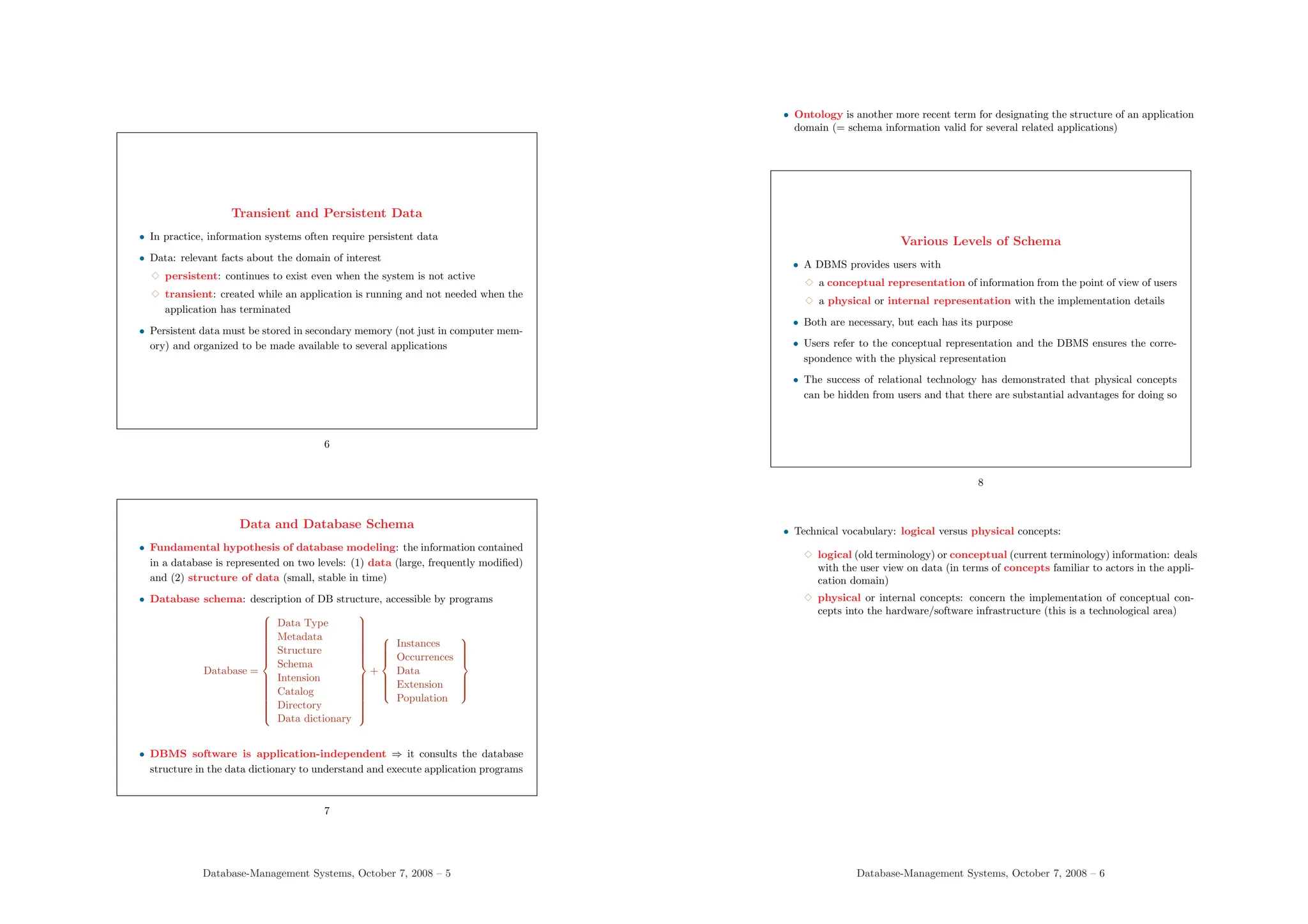 Transient and Persistent Data
• In practice, information systems often require persistent data
• Data: relevant facts about the domain of interest
3 persistent: continues to exist even when the system is not active
3 transient: created while an application is running and not needed when the
application has terminated
• Persistent data must be stored in secondary memory (not just in computer mem-
ory) and organized to be made available to several applications
6
Data and Database Schema
• Fundamental hypothesis of database modeling: the information contained
in a database is represented on two levels: (1) data (large, frequently modified)
and (2) structure of data (small, stable in time)
• Database schema: description of DB structure, accessible by programs
Database =

























Data Type
Metadata
Structure
Schema
Intension
Catalog
Directory
Data dictionary

























+











Instances
Occurrences
Data
Extension
Population











• DBMS software is application-independent ⇒ it consults the database
structure in the data dictionary to understand and execute application programs
7
Database-Management Systems, October 7, 2008 – 5
• Ontology is another more recent term for designating the structure of an application
domain (= schema information valid for several related applications)
Various Levels of Schema
• A DBMS provides users with
3 a conceptual representation of information from the point of view of users
3 a physical or internal representation with the implementation details
• Both are necessary, but each has its purpose
• Users refer to the conceptual representation and the DBMS ensures the corre-
spondence with the physical representation
• The success of relational technology has demonstrated that physical concepts
can be hidden from users and that there are substantial advantages for doing so
8
• Technical vocabulary: logical versus physical concepts:
3 logical (old terminology) or conceptual (current terminology) information: deals
with the user view on data (in terms of concepts familiar to actors in the appli-
cation domain)
3 physical or internal concepts: concern the implementation of conceptual con-
cepts into the hardware/software infrastructure (this is a technological area)
Database-Management Systems, October 7, 2008 – 6
 