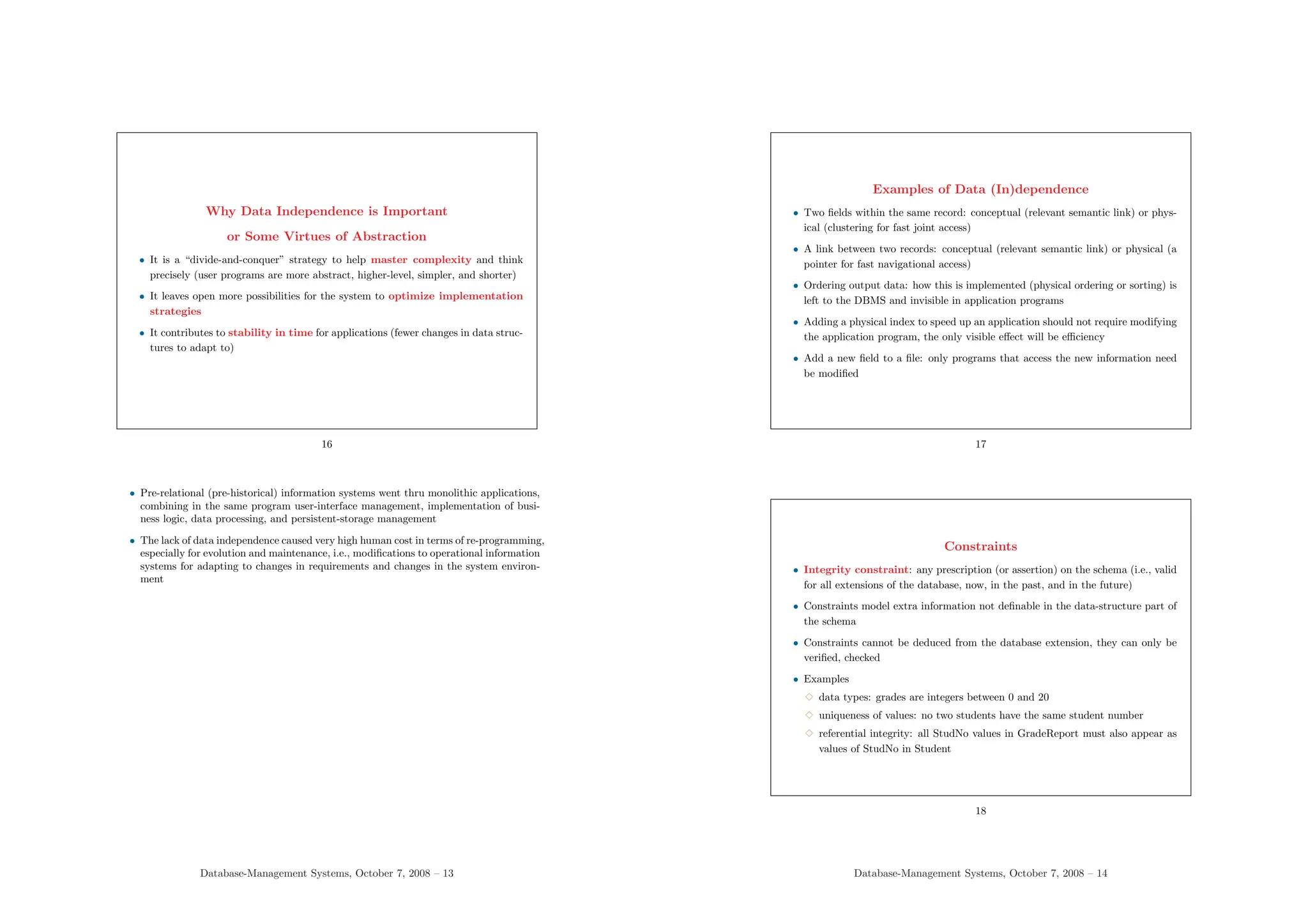 Why Data Independence is Important
or Some Virtues of Abstraction
• It is a “divide-and-conquer” strategy to help master complexity and think
precisely (user programs are more abstract, higher-level, simpler, and shorter)
• It leaves open more possibilities for the system to optimize implementation
strategies
• It contributes to stability in time for applications (fewer changes in data struc-
tures to adapt to)
16
• Pre-relational (pre-historical) information systems went thru monolithic applications,
combining in the same program user-interface management, implementation of busi-
ness logic, data processing, and persistent-storage management
• The lack of data independence caused very high human cost in terms of re-programming,
especially for evolution and maintenance, i.e., modifications to operational information
systems for adapting to changes in requirements and changes in the system environ-
ment
Database-Management Systems, October 7, 2008 – 13
Examples of Data (In)dependence
• Two fields within the same record: conceptual (relevant semantic link) or phys-
ical (clustering for fast joint access)
• A link between two records: conceptual (relevant semantic link) or physical (a
pointer for fast navigational access)
• Ordering output data: how this is implemented (physical ordering or sorting) is
left to the DBMS and invisible in application programs
• Adding a physical index to speed up an application should not require modifying
the application program, the only visible effect will be efficiency
• Add a new field to a file: only programs that access the new information need
be modified
17
Constraints
• Integrity constraint: any prescription (or assertion) on the schema (i.e., valid
for all extensions of the database, now, in the past, and in the future)
• Constraints model extra information not definable in the data-structure part of
the schema
• Constraints cannot be deduced from the database extension, they can only be
verified, checked
• Examples
3 data types: grades are integers between 0 and 20
3 uniqueness of values: no two students have the same student number
3 referential integrity: all StudNo values in GradeReport must also appear as
values of StudNo in Student
18
Database-Management Systems, October 7, 2008 – 14
 