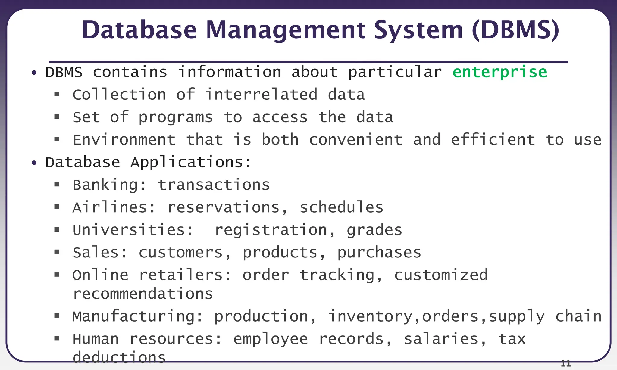 11
Database Management System (DBMS)
• DBMS contains information about particular enterprise
 Collection of interrelated data
 Set of programs to access the data
 Environment that is both convenient and efficient to use
• Database Applications:
 Banking: transactions
 Airlines: reservations, schedules
 Universities: registration, grades
 Sales: customers, products, purchases
 Online retailers: order tracking, customized
recommendations
 Manufacturing: production, inventory,orders,supply chain
 Human resources: employee records, salaries, tax
deductions
 