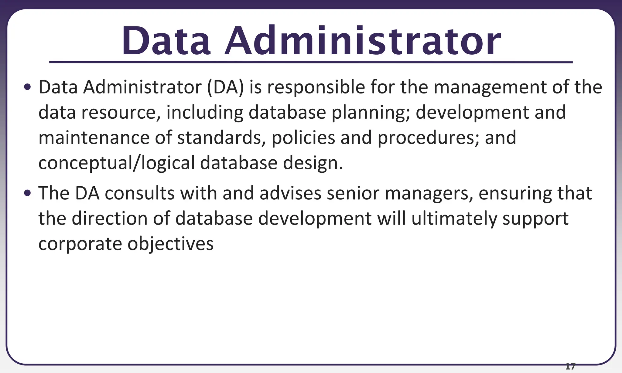 17
Data Administrator
• Data Administrator (DA) is responsible for the management of the
data resource, including database planning; development and
maintenance of standards, policies and procedures; and
conceptual/logical database design.
• The DA consults with and advises senior managers, ensuring that
the direction of database development will ultimately support
corporate objectives
 
