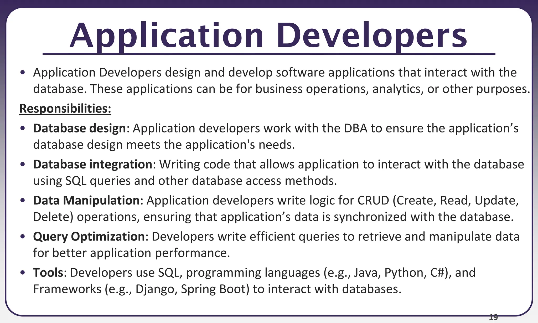 19
Application Developers
• Application Developers design and develop software applications that interact with the
database. These applications can be for business operations, analytics, or other purposes.
Responsibilities:
• Database design: Application developers work with the DBA to ensure the application’s
database design meets the application's needs.
• Database integration: Writing code that allows application to interact with the database
using SQL queries and other database access methods.
• Data Manipulation: Application developers write logic for CRUD (Create, Read, Update,
Delete) operations, ensuring that application’s data is synchronized with the database.
• Query Optimization: Developers write efficient queries to retrieve and manipulate data
for better application performance.
• Tools: Developers use SQL, programming languages (e.g., Java, Python, C#), and
Frameworks (e.g., Django, Spring Boot) to interact with databases.
 