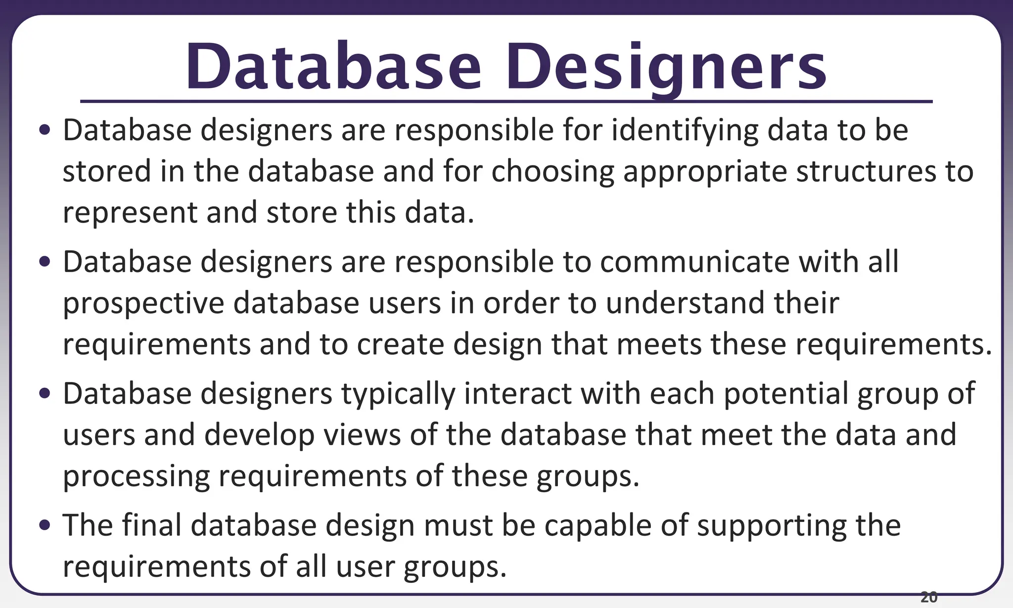 20
Database Designers
• Database designers are responsible for identifying data to be
stored in the database and for choosing appropriate structures to
represent and store this data.
• Database designers are responsible to communicate with all
prospective database users in order to understand their
requirements and to create design that meets these requirements.
• Database designers typically interact with each potential group of
users and develop views of the database that meet the data and
processing requirements of these groups.
• The final database design must be capable of supporting the
requirements of all user groups.
 