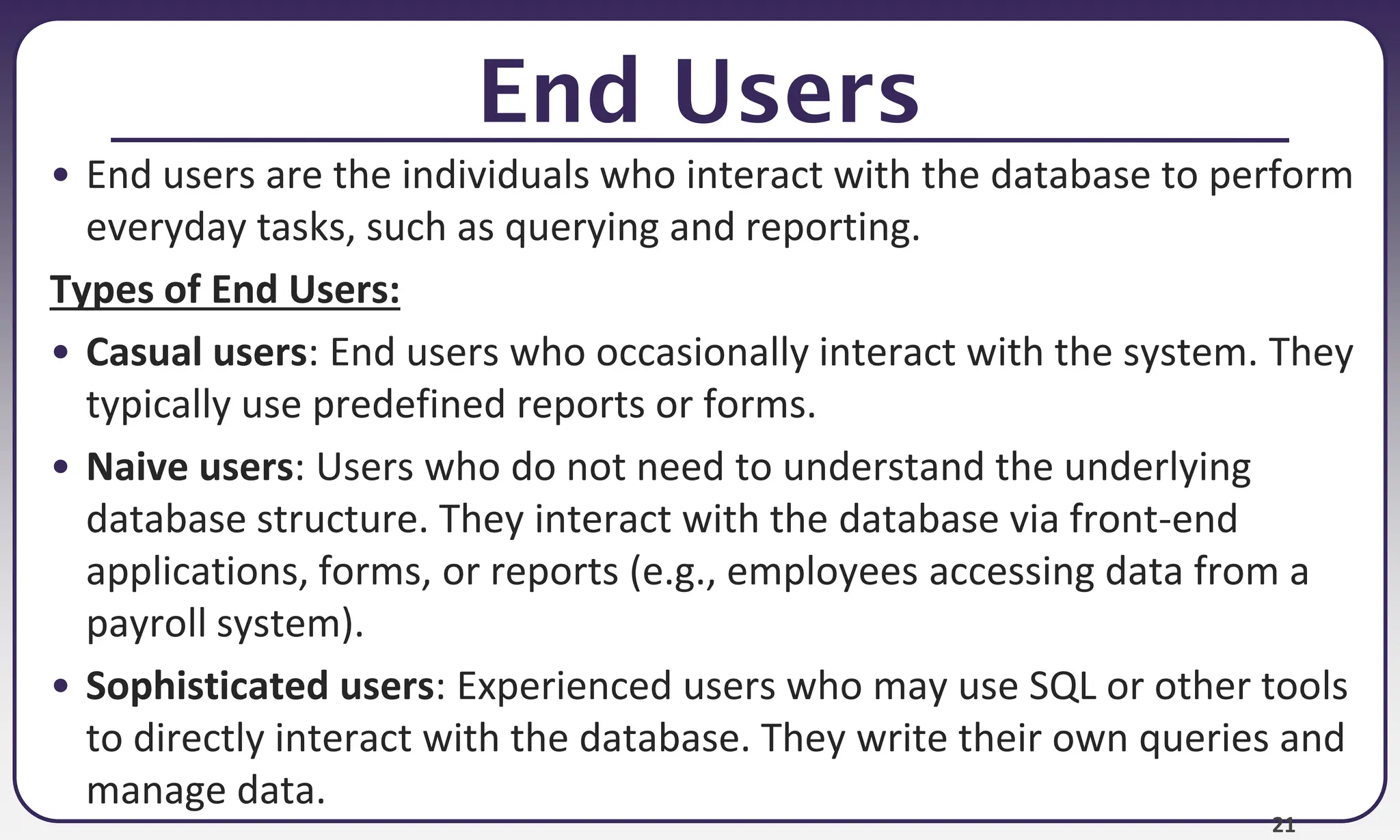 21
End Users
• End users are the individuals who interact with the database to perform
everyday tasks, such as querying and reporting.
Types of End Users:
• Casual users: End users who occasionally interact with the system. They
typically use predefined reports or forms.
• Naive users: Users who do not need to understand the underlying
database structure. They interact with the database via front-end
applications, forms, or reports (e.g., employees accessing data from a
payroll system).
• Sophisticated users: Experienced users who may use SQL or other tools
to directly interact with the database. They write their own queries and
manage data.
 