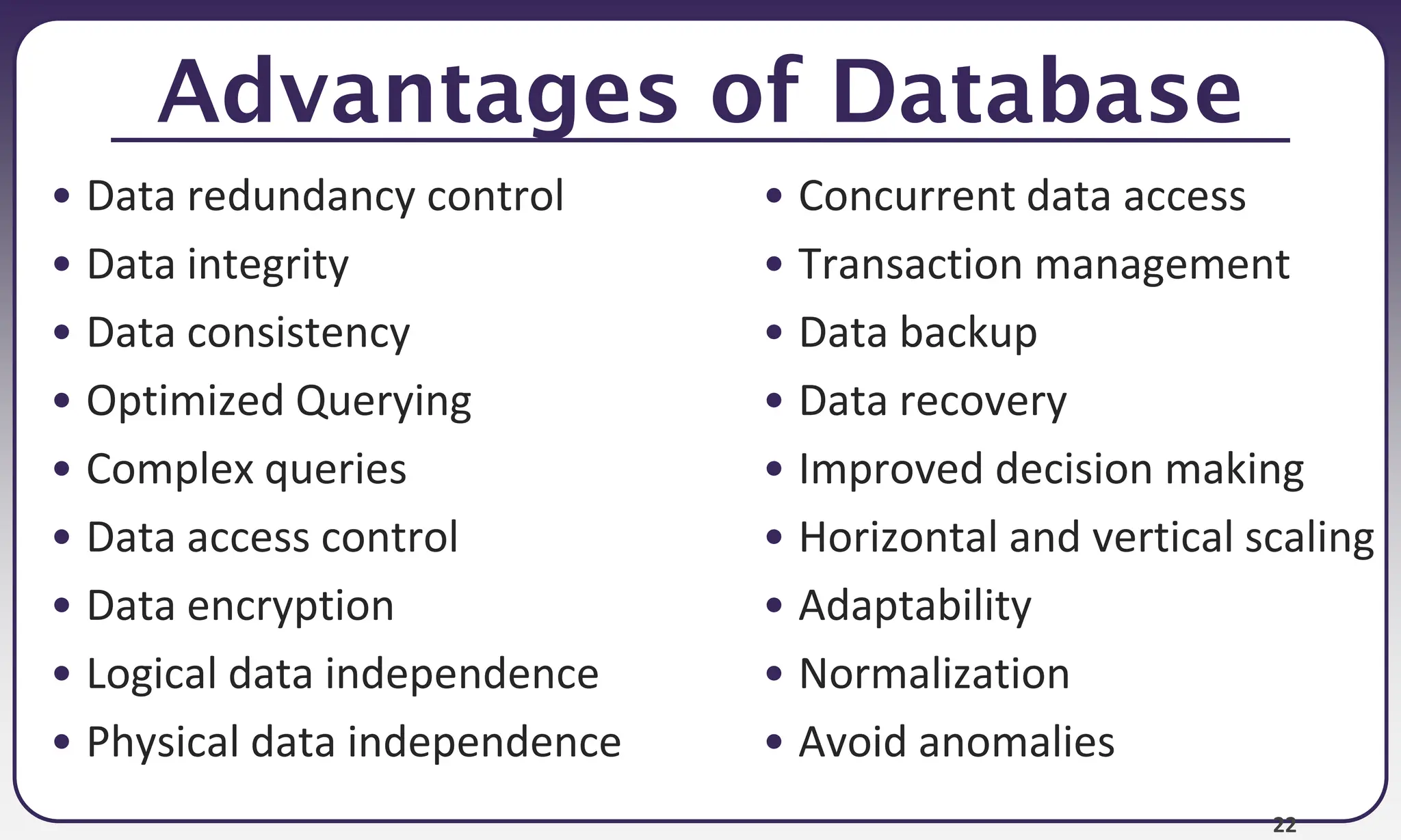 22
Advantages of Database
• Data redundancy control
• Data integrity
• Data consistency
• Optimized Querying
• Complex queries
• Data access control
• Data encryption
• Logical data independence
• Physical data independence
• Concurrent data access
• Transaction management
• Data backup
• Data recovery
• Improved decision making
• Horizontal and vertical scaling
• Adaptability
• Normalization
• Avoid anomalies
 