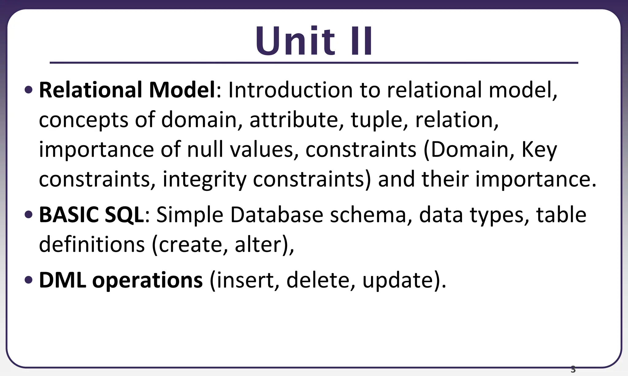 3
Unit II
• Relational Model: Introduction to relational model,
concepts of domain, attribute, tuple, relation,
importance of null values, constraints (Domain, Key
constraints, integrity constraints) and their importance.
• BASIC SQL: Simple Database schema, data types, table
definitions (create, alter),
• DML operations (insert, delete, update).
 