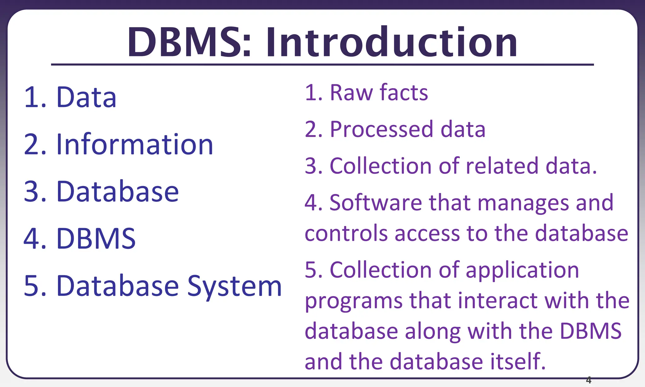 4
DBMS: Introduction
1. Data
2. Information
3. Database
4. DBMS
5. Database System
1. Raw facts
2. Processed data
3. Collection of related data.
4. Software that manages and
controls access to the database
5. Collection of application
programs that interact with the
database along with the DBMS
and the database itself.
 