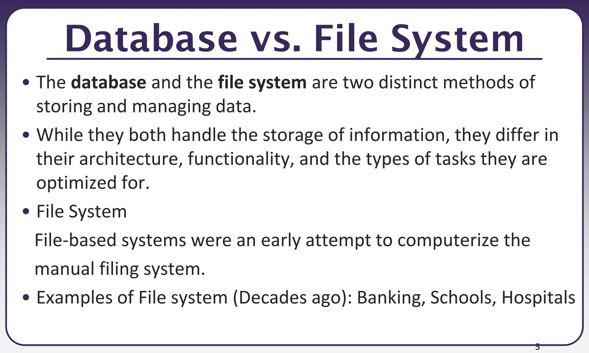 5
Database vs. File System
• The database and the file system are two distinct methods of
storing and managing data.
• While they both handle the storage of information, they differ in
their architecture, functionality, and the types of tasks they are
optimized for.
• File System
File-based systems were an early attempt to computerize the
manual filing system.
• Examples of File system (Decades ago): Banking, Schools, Hospitals
 
