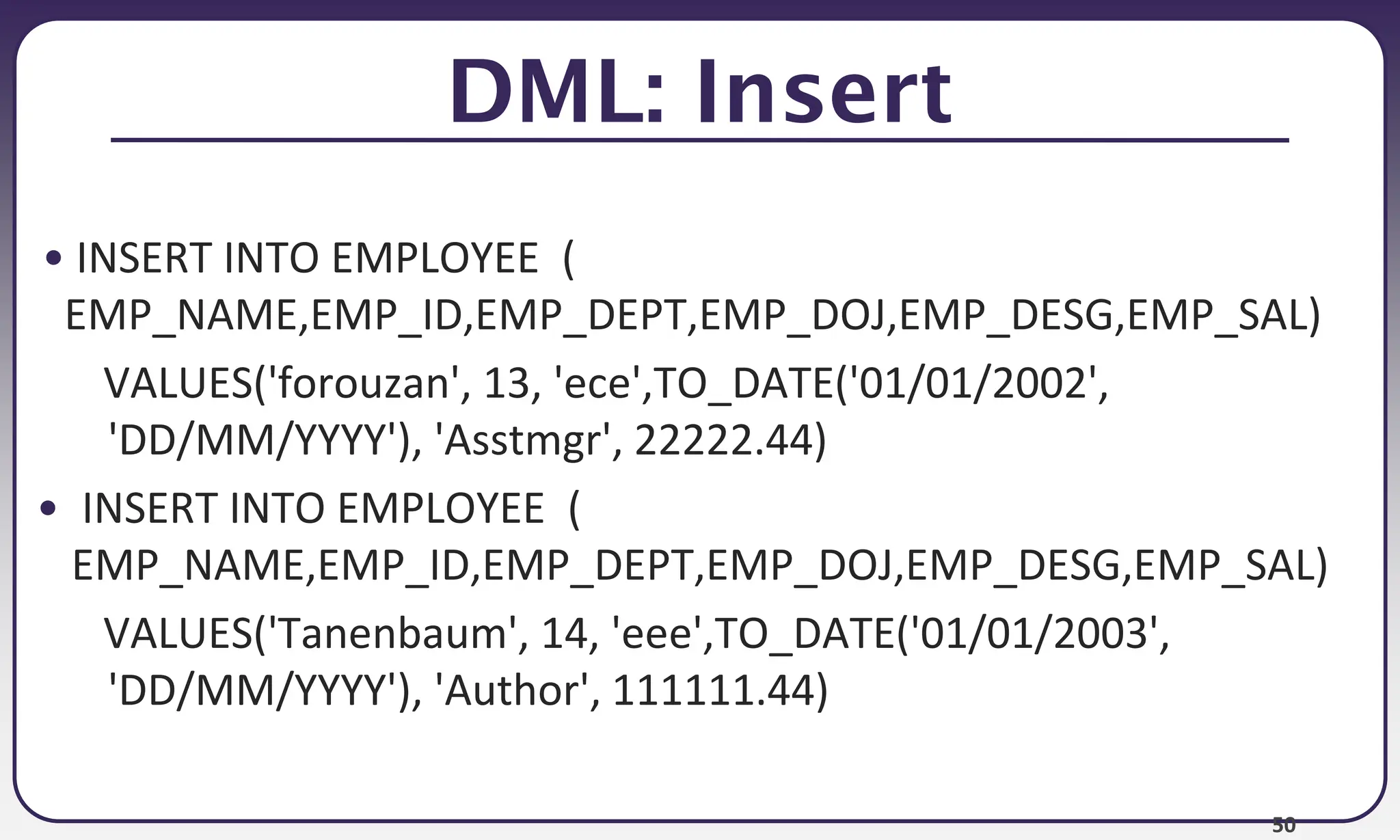 50
DML: Insert
• INSERT INTO EMPLOYEE (
EMP_NAME,EMP_ID,EMP_DEPT,EMP_DOJ,EMP_DESG,EMP_SAL)
VALUES('forouzan', 13, 'ece',TO_DATE('01/01/2002',
'DD/MM/YYYY'), 'Asstmgr', 22222.44)
• INSERT INTO EMPLOYEE (
EMP_NAME,EMP_ID,EMP_DEPT,EMP_DOJ,EMP_DESG,EMP_SAL)
VALUES('Tanenbaum', 14, 'eee',TO_DATE('01/01/2003',
'DD/MM/YYYY'), 'Author', 111111.44)
 