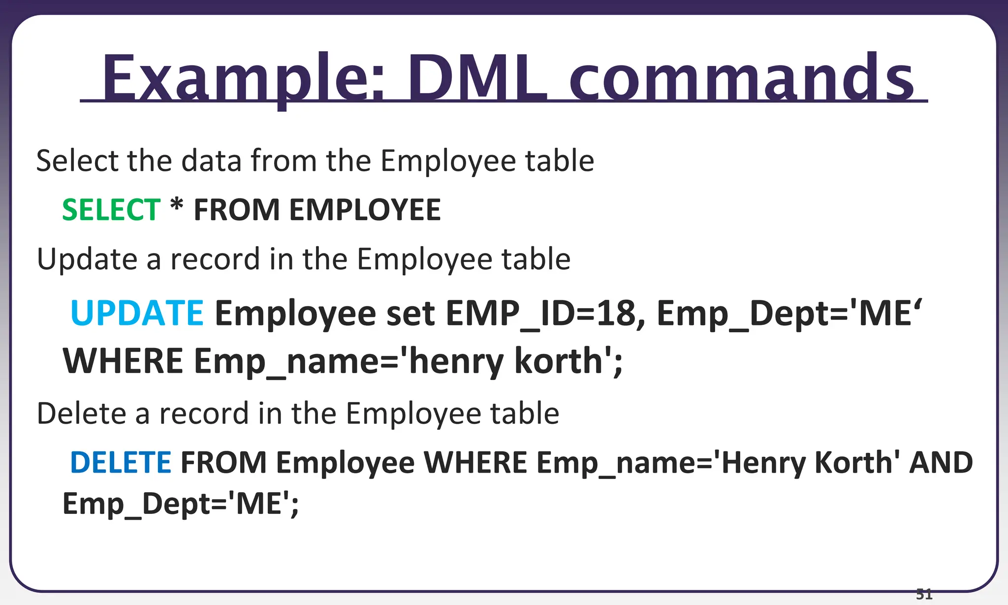 51
Example: DML commands
Select the data from the Employee table
SELECT * FROM EMPLOYEE
Update a record in the Employee table
UPDATE Employee set EMP_ID=18, Emp_Dept='ME‘
WHERE Emp_name='henry korth';
Delete a record in the Employee table
DELETE FROM Employee WHERE Emp_name='Henry Korth' AND
Emp_Dept='ME';
 
