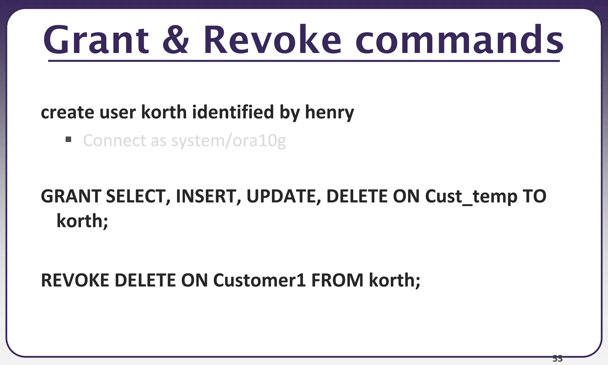 53
Grant & Revoke commands
create user korth identified by henry
 Connect as system/ora10g
GRANT SELECT, INSERT, UPDATE, DELETE ON Cust_temp TO
korth;
REVOKE DELETE ON Customer1 FROM korth;
 