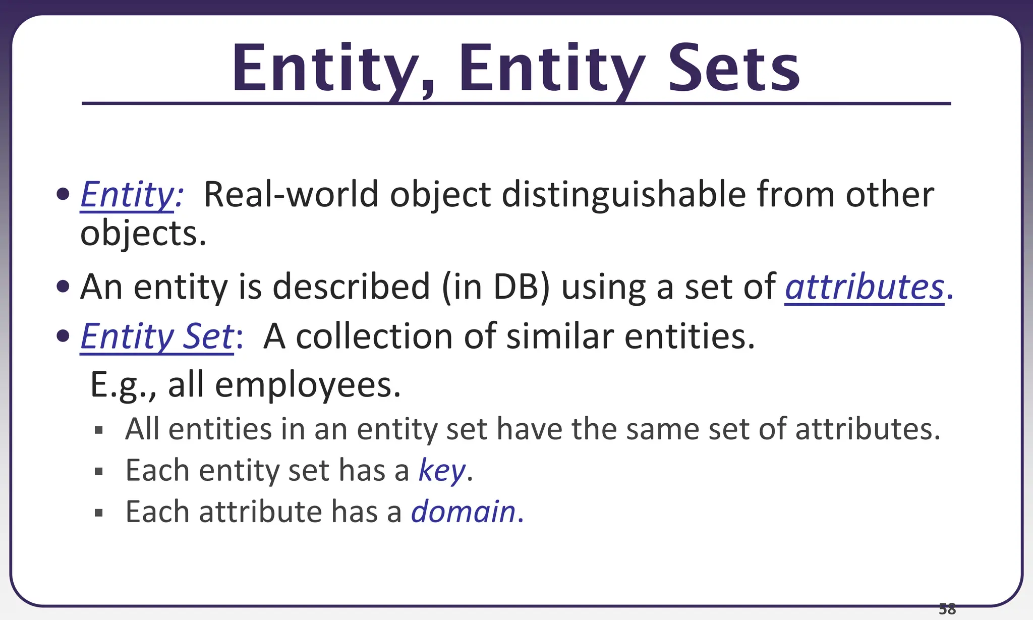 58
Entity, Entity Sets
• Entity: Real-world object distinguishable from other
objects.
• An entity is described (in DB) using a set of attributes.
• Entity Set: A collection of similar entities.
E.g., all employees.
 All entities in an entity set have the same set of attributes.
 Each entity set has a key.
 Each attribute has a domain.
 
