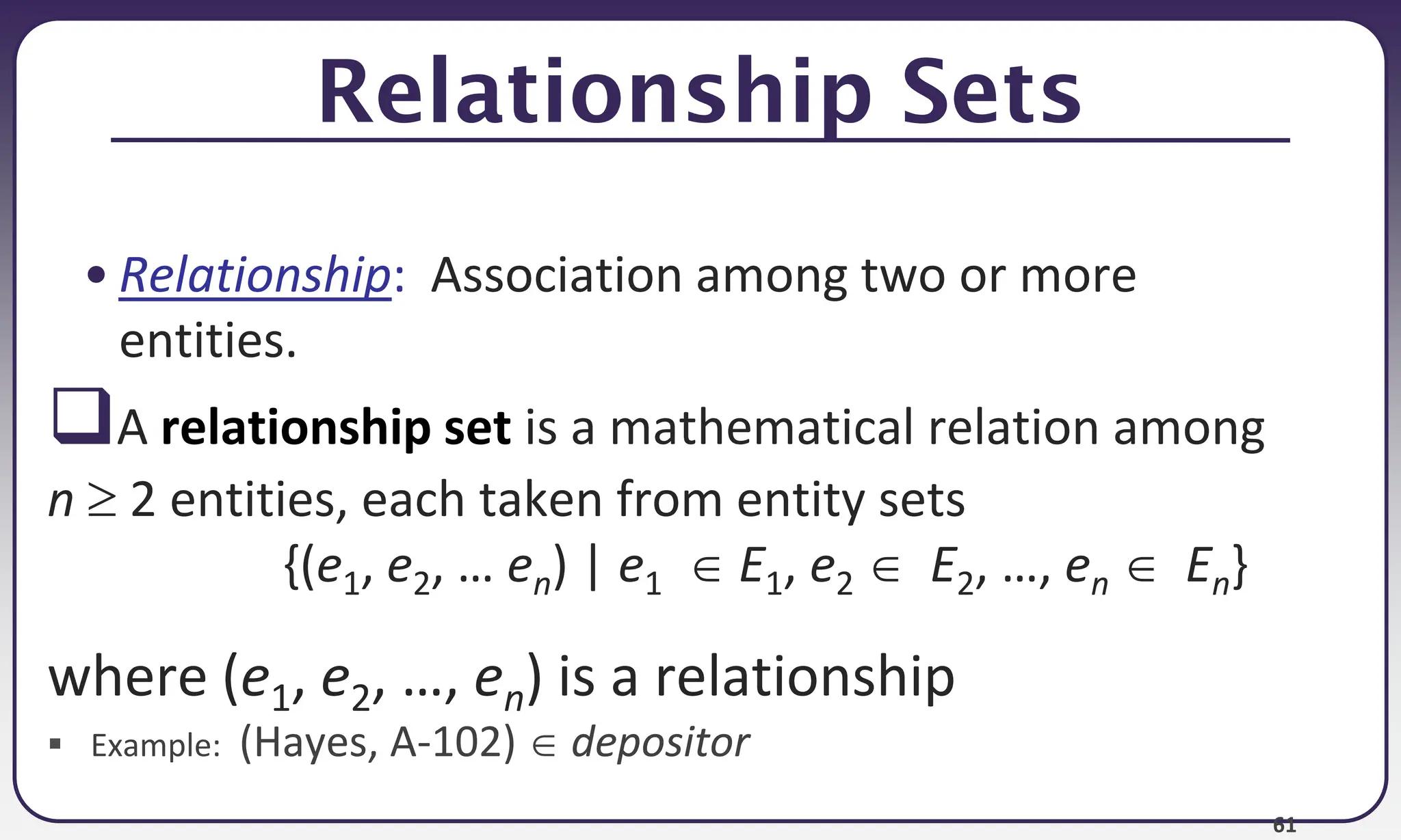 61
Relationship Sets
• Relationship: Association among two or more
entities.
A relationship set is a mathematical relation among
n  2 entities, each taken from entity sets
{(e1, e2, … en) | e1  E1, e2  E2, …, en  En}
where (e1, e2, …, en) is a relationship
 Example: (Hayes, A-102)  depositor
 