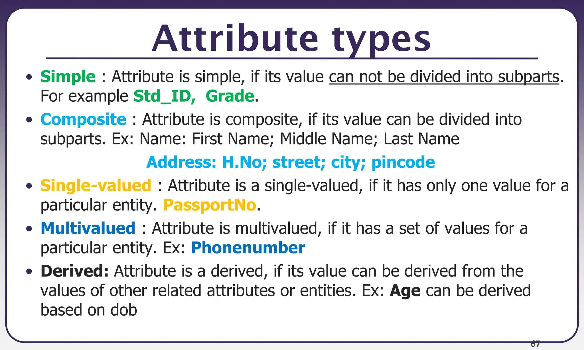 67
Attribute types
• Simple : Attribute is simple, if its value can not be divided into subparts.
For example Std_ID, Grade.
• Composite : Attribute is composite, if its value can be divided into
subparts. Ex: Name: First Name; Middle Name; Last Name
Address: H.No; street; city; pincode
• Single-valued : Attribute is a single-valued, if it has only one value for a
particular entity. PassportNo.
• Multivalued : Attribute is multivalued, if it has a set of values for a
particular entity. Ex: Phonenumber
• Derived: Attribute is a derived, if its value can be derived from the
values of other related attributes or entities. Ex: Age can be derived
based on dob
 