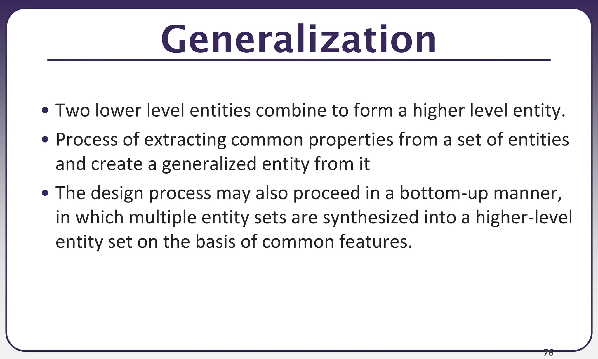 76
Generalization
• Two lower level entities combine to form a higher level entity.
• Process of extracting common properties from a set of entities
and create a generalized entity from it
• The design process may also proceed in a bottom-up manner,
in which multiple entity sets are synthesized into a higher-level
entity set on the basis of common features.
 