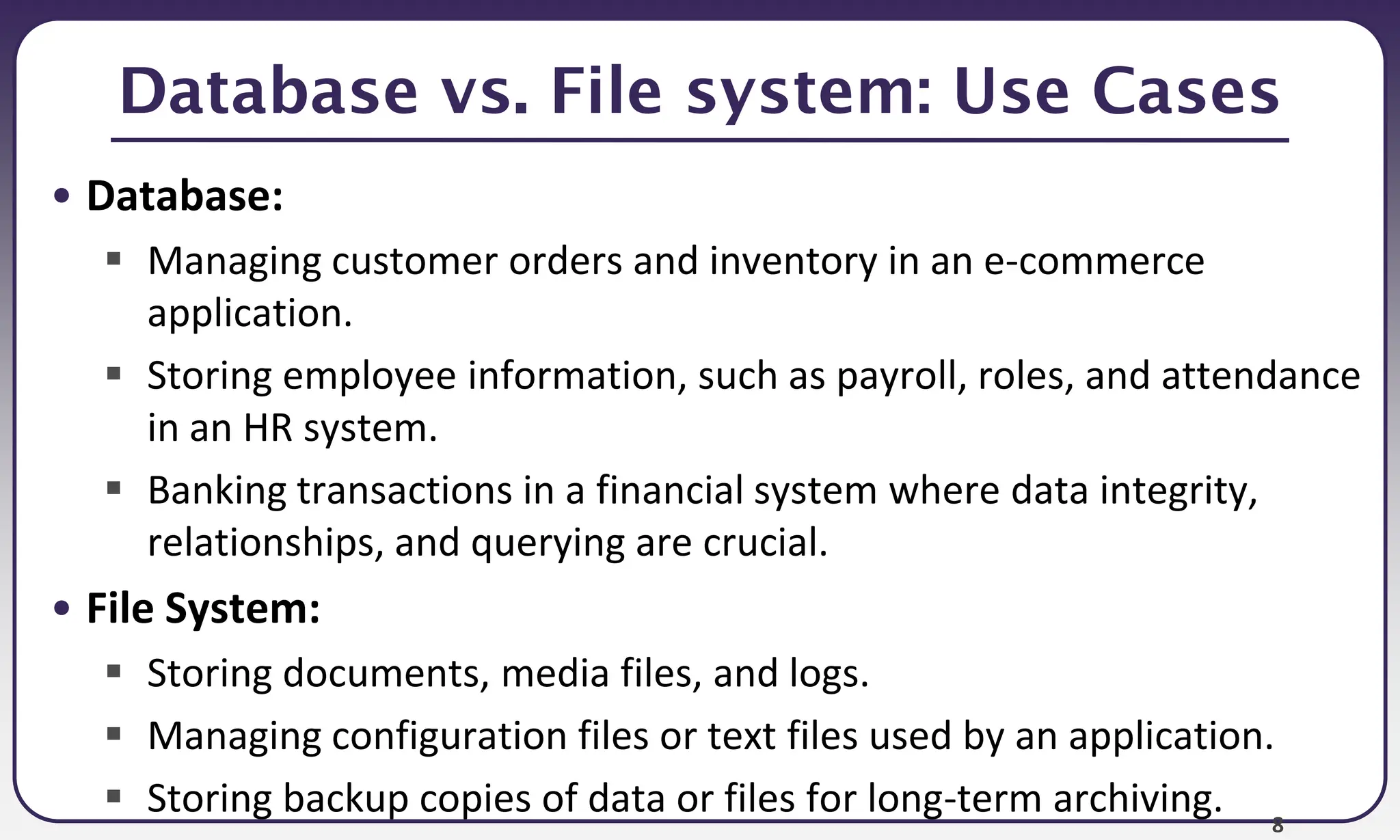 8
Database vs. File system: Use Cases
• Database:
 Managing customer orders and inventory in an e-commerce
application.
 Storing employee information, such as payroll, roles, and attendance
in an HR system.
 Banking transactions in a financial system where data integrity,
relationships, and querying are crucial.
• File System:
 Storing documents, media files, and logs.
 Managing configuration files or text files used by an application.
 Storing backup copies of data or files for long-term archiving.
 