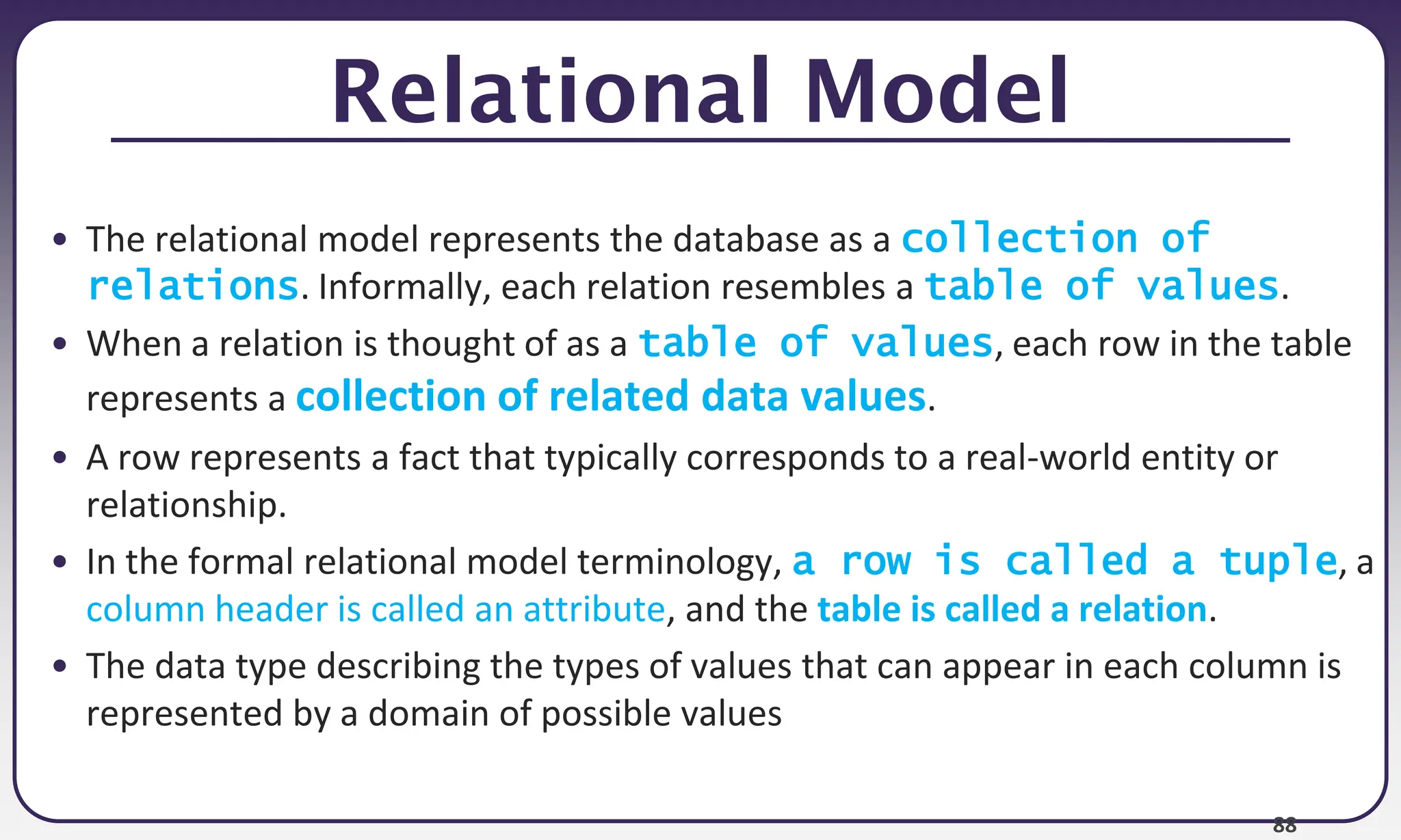 88
Relational Model
• The relational model represents the database as a collection of
relations. Informally, each relation resembles a table of values.
• When a relation is thought of as a table of values, each row in the table
represents a collection of related data values.
• A row represents a fact that typically corresponds to a real-world entity or
relationship.
• In the formal relational model terminology, a row is called a tuple, a
column header is called an attribute, and the table is called a relation.
• The data type describing the types of values that can appear in each column is
represented by a domain of possible values
 