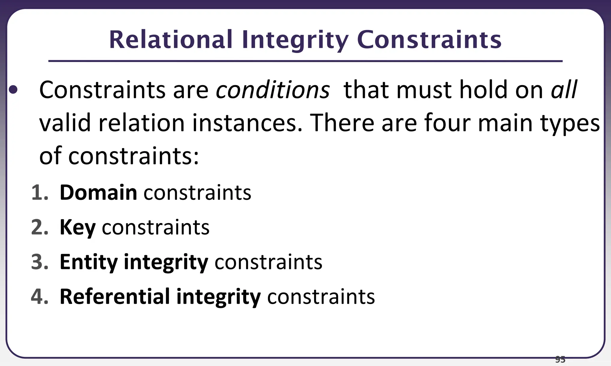 95
Relational Integrity Constraints
• Constraints are conditions that must hold on all
valid relation instances. There are four main types
of constraints:
1. Domain constraints
2. Key constraints
3. Entity integrity constraints
4. Referential integrity constraints
 