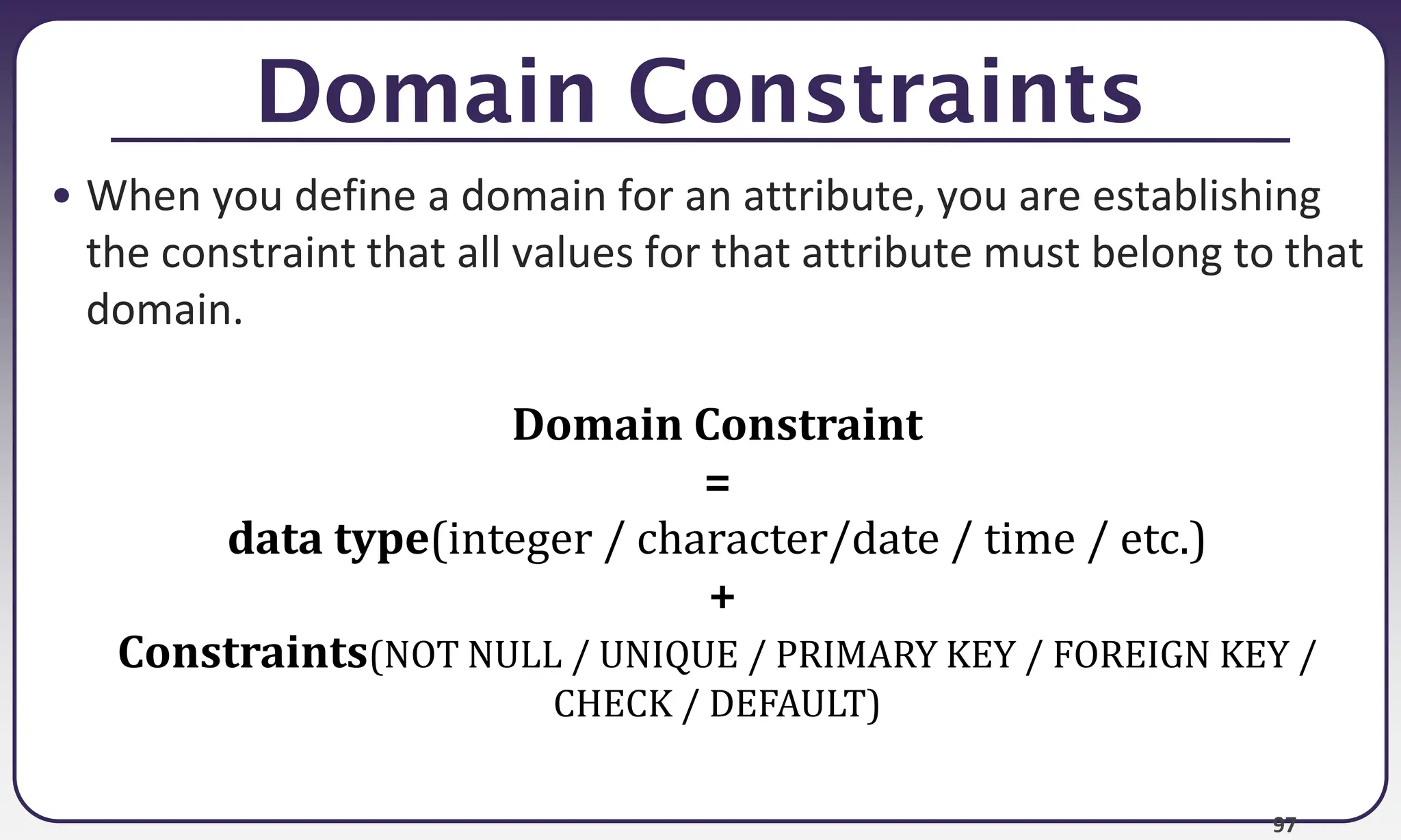 97
Domain Constraints
• When you define a domain for an attribute, you are establishing
the constraint that all values for that attribute must belong to that
domain.
Domain Constraint
=
data type(integer / character/date / time / etc.)
+
Constraints(NOT NULL / UNIQUE / PRIMARY KEY / FOREIGN KEY /
CHECK / DEFAULT)
 