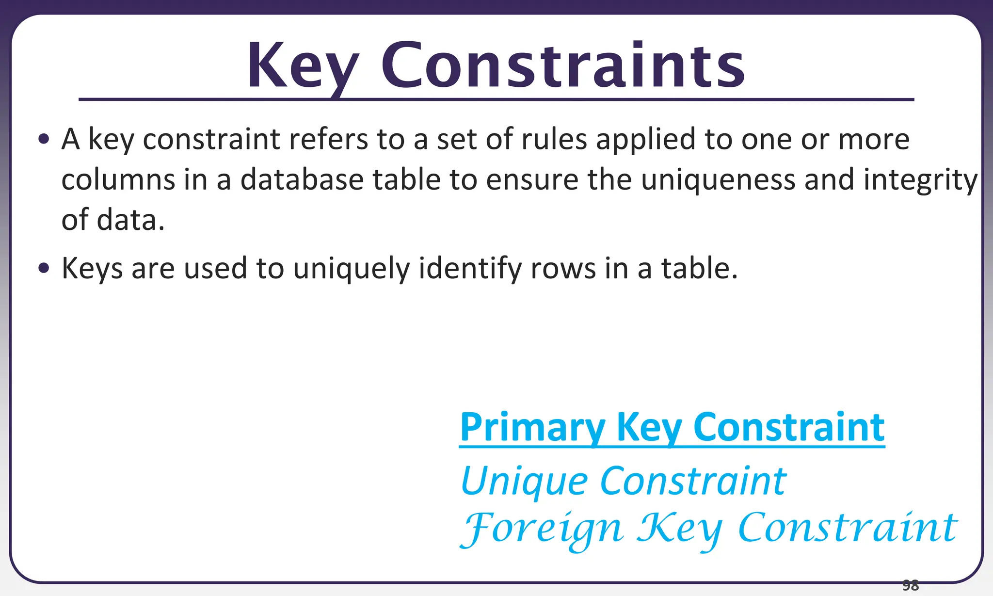 98
Key Constraints
• A key constraint refers to a set of rules applied to one or more
columns in a database table to ensure the uniqueness and integrity
of data.
• Keys are used to uniquely identify rows in a table.
Primary Key Constraint
Unique Constraint
Foreign Key Constraint
 