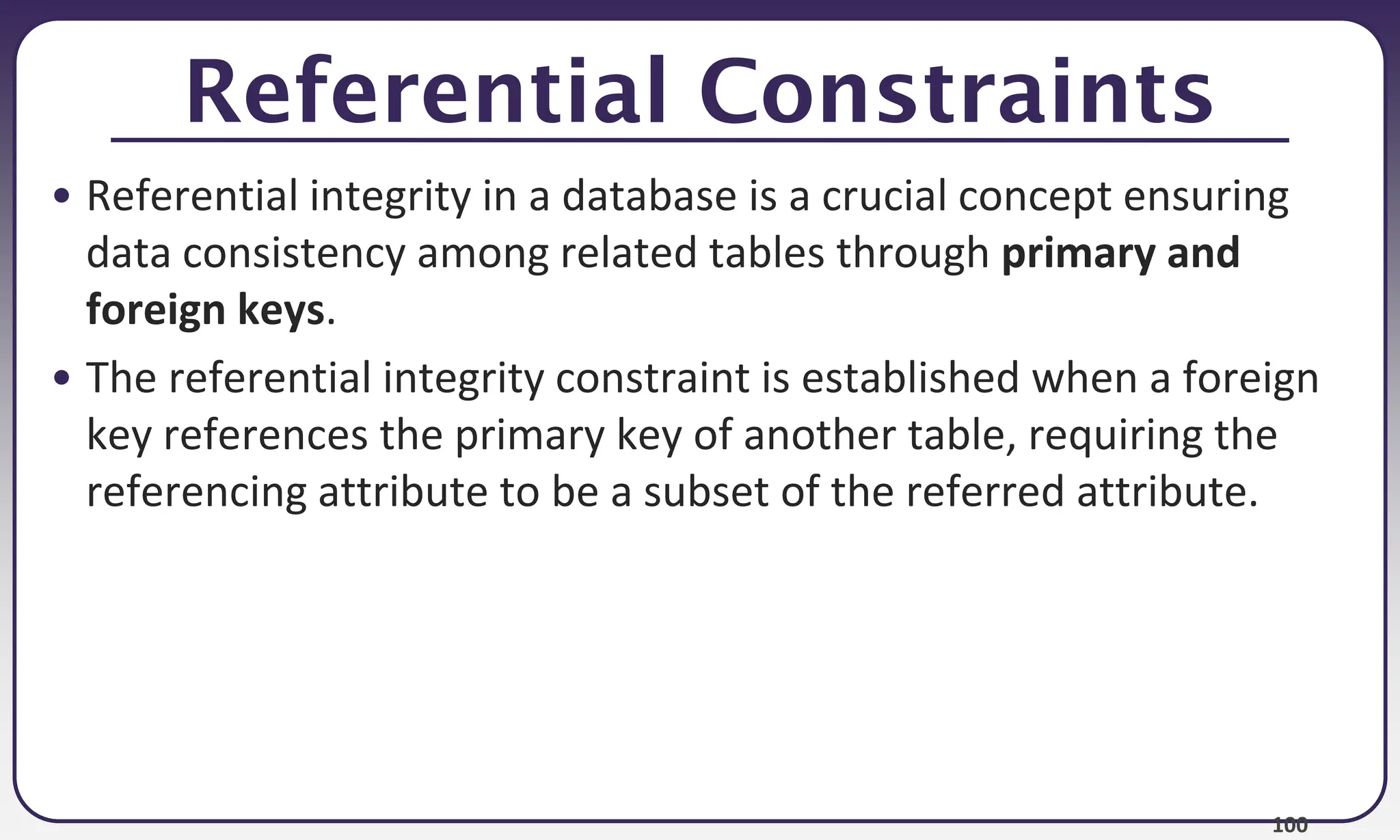 100
Referential Constraints
• Referential integrity in a database is a crucial concept ensuring
data consistency among related tables through primary and
foreign keys.
• The referential integrity constraint is established when a foreign
key references the primary key of another table, requiring the
referencing attribute to be a subset of the referred attribute.
 