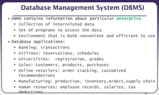 11
Database Management System (DBMS)
• DBMS contains information about particular enterprise
 Collection of interrelated data
 Set of programs to access the data
 Environment that is both convenient and efficient to use
• Database Applications:
 Banking: transactions
 Airlines: reservations, schedules
 Universities: registration, grades
 Sales: customers, products, purchases
 Online retailers: order tracking, customized
recommendations
 Manufacturing: production, inventory,orders,supply chain
 Human resources: employee records, salaries, tax
deductions
 