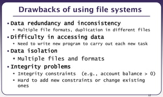 12
Drawbacks of using file systems
• Data redundancy and inconsistency
 Multiple file formats, duplication in different files
• Difficulty in accessing data
 Need to write new program to carry out each new task
• Data isolation
 Multiple files and formats
• Integrity problems
 Integrity constraints (e.g., account balance > 0)
 Hard to add new constraints or change existing
ones
 