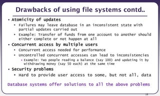 13
Drawbacks of using file systems contd..
• Atomicity of updates
 Failures may leave database in an inconsistent state with
partial updates carried out
 Example: Transfer of funds from one account to another should
either complete or not happen at all
• Concurrent access by multiple users
 Concurrent access needed for performance
 Uncontrolled concurrent accesses can lead to inconsistencies
• Example: Two people reading a balance (say 100) and updating it by
withdrawing money (say 50 each) at the same time
• Security problems
 Hard to provide user access to some, but not all, data
Database systems offer solutions to all the above problems
 