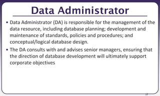 17
Data Administrator
• Data Administrator (DA) is responsible for the management of the
data resource, including database planning; development and
maintenance of standards, policies and procedures; and
conceptual/logical database design.
• The DA consults with and advises senior managers, ensuring that
the direction of database development will ultimately support
corporate objectives
 