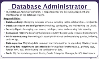 18
Database Administrator
• The Database Administrator (DBA) is responsible for the overall management and
maintenance of the database system.
Responsibilities:
• Database design: Designing database schema, including tables, relationships, constraints.
• Database creation and configuration: Installing, configuring, and maintaining the DBMS.
• Security Mgmt.: Managing user access, privileges, roles, and ensuring data security.
• Backup and recovery: Ensuring that data is regularly backed up & recovered upon failure.
• Performance tuning: Monitoring database performance and optimizing queries, indexing,
and storage.
• Data migration: Migrating data from one system to another or upgrading DBMS versions.
• Ensuring data integrity and consistency: Enforcing data constraints (e.g., primary keys,
foreign keys, etc.) and ensuring the consistency of data.
• Tools: SQL Server Management Studio, Oracle Enterprise Manager, MySQL Workbench.
 