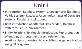 2
Unit I
• Introduction: Database system, Characteristics (Database
Vs File System), Database Users, Advantages of Database
systems, Database applications.
• Brief introduction of different Data Models; Database
system structure, environment.
• Entity Relationship Model: Introduction, Representation
of entities, attributes, entity set, relationship,
relationship set, constraints, specialization, generalization
using ER Diagrams.
 