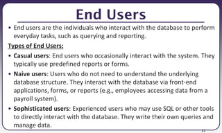 21
End Users
• End users are the individuals who interact with the database to perform
everyday tasks, such as querying and reporting.
Types of End Users:
• Casual users: End users who occasionally interact with the system. They
typically use predefined reports or forms.
• Naive users: Users who do not need to understand the underlying
database structure. They interact with the database via front-end
applications, forms, or reports (e.g., employees accessing data from a
payroll system).
• Sophisticated users: Experienced users who may use SQL or other tools
to directly interact with the database. They write their own queries and
manage data.
 