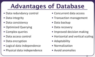 22
Advantages of Database
• Data redundancy control
• Data integrity
• Data consistency
• Optimized Querying
• Complex queries
• Data access control
• Data encryption
• Logical data independence
• Physical data independence
• Concurrent data access
• Transaction management
• Data backup
• Data recovery
• Improved decision making
• Horizontal and vertical scaling
• Adaptability
• Normalization
• Avoid anomalies
 