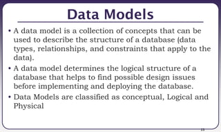 23
Data Models
• A data model is a collection of concepts that can be
used to describe the structure of a database (data
types, relationships, and constraints that apply to the
data).
• A data model determines the logical structure of a
database that helps to find possible design issues
before implementing and deploying the database.
• Data Models are classified as conceptual, Logical and
Physical
 