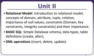 3
Unit II
• Relational Model: Introduction to relational model,
concepts of domain, attribute, tuple, relation,
importance of null values, constraints (Domain, Key
constraints, integrity constraints) and their importance.
• BASIC SQL: Simple Database schema, data types, table
definitions (create, alter),
• DML operations (insert, delete, update).
 