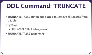 47
DDL Command: TRUNCATE
• TRUNCATE TABLE statement is used to remove all records from
a table.
• Syntax:
 TRUNCATE TABLE table_name;
• TRUNCATE TABLE customer1;
 