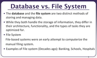 5
Database vs. File System
• The database and the file system are two distinct methods of
storing and managing data.
• While they both handle the storage of information, they differ in
their architecture, functionality, and the types of tasks they are
optimized for.
• File System
File-based systems were an early attempt to computerize the
manual filing system.
• Examples of File system (Decades ago): Banking, Schools, Hospitals
 
