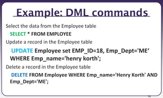 51
Example: DML commands
Select the data from the Employee table
SELECT * FROM EMPLOYEE
Update a record in the Employee table
UPDATE Employee set EMP_ID=18, Emp_Dept='ME‘
WHERE Emp_name='henry korth';
Delete a record in the Employee table
DELETE FROM Employee WHERE Emp_name='Henry Korth' AND
Emp_Dept='ME';
 