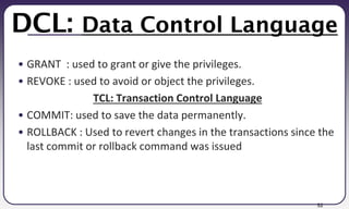 52
DCL: Data Control Language
• GRANT : used to grant or give the privileges.
• REVOKE : used to avoid or object the privileges.
TCL: Transaction Control Language
• COMMIT: used to save the data permanently.
• ROLLBACK : Used to revert changes in the transactions since the
last commit or rollback command was issued
 