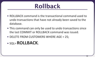 56
Rollback
• ROLLBACK command is the transactional command used to
undo transactions that have not already been saved to the
database.
• This command can only be used to undo transactions since
the last COMMIT or ROLLBACK command was issued.
• DELETE FROM CUSTOMERS WHERE AGE = 25;
• SQL> ROLLBACK;
 