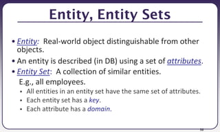 58
Entity, Entity Sets
• Entity: Real-world object distinguishable from other
objects.
• An entity is described (in DB) using a set of attributes.
• Entity Set: A collection of similar entities.
E.g., all employees.
 All entities in an entity set have the same set of attributes.
 Each entity set has a key.
 Each attribute has a domain.
 