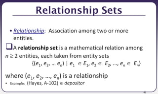 61
Relationship Sets
• Relationship: Association among two or more
entities.
A relationship set is a mathematical relation among
n  2 entities, each taken from entity sets
{(e1, e2, … en) | e1  E1, e2  E2, …, en  En}
where (e1, e2, …, en) is a relationship
 Example: (Hayes, A-102)  depositor
 