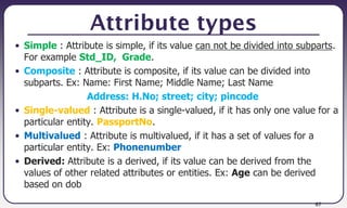 67
Attribute types
• Simple : Attribute is simple, if its value can not be divided into subparts.
For example Std_ID, Grade.
• Composite : Attribute is composite, if its value can be divided into
subparts. Ex: Name: First Name; Middle Name; Last Name
Address: H.No; street; city; pincode
• Single-valued : Attribute is a single-valued, if it has only one value for a
particular entity. PassportNo.
• Multivalued : Attribute is multivalued, if it has a set of values for a
particular entity. Ex: Phonenumber
• Derived: Attribute is a derived, if its value can be derived from the
values of other related attributes or entities. Ex: Age can be derived
based on dob
 