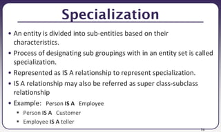 74
Specialization
• An entity is divided into sub-entities based on their
characteristics.
• Process of designating sub groupings with in an entity set is called
specialization.
• Represented as IS A relationship to represent specialization.
• IS A relationship may also be referred as super class-subclass
relationship
• Example: Person IS A Employee
 Person IS A Customer
 Employee IS A teller
 