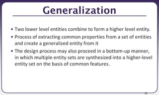 76
Generalization
• Two lower level entities combine to form a higher level entity.
• Process of extracting common properties from a set of entities
and create a generalized entity from it
• The design process may also proceed in a bottom-up manner,
in which multiple entity sets are synthesized into a higher-level
entity set on the basis of common features.
 