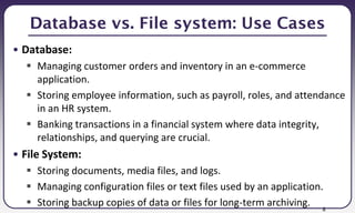 8
Database vs. File system: Use Cases
• Database:
 Managing customer orders and inventory in an e-commerce
application.
 Storing employee information, such as payroll, roles, and attendance
in an HR system.
 Banking transactions in a financial system where data integrity,
relationships, and querying are crucial.
• File System:
 Storing documents, media files, and logs.
 Managing configuration files or text files used by an application.
 Storing backup copies of data or files for long-term archiving.
 