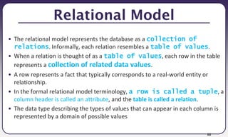 88
Relational Model
• The relational model represents the database as a collection of
relations. Informally, each relation resembles a table of values.
• When a relation is thought of as a table of values, each row in the table
represents a collection of related data values.
• A row represents a fact that typically corresponds to a real-world entity or
relationship.
• In the formal relational model terminology, a row is called a tuple, a
column header is called an attribute, and the table is called a relation.
• The data type describing the types of values that can appear in each column is
represented by a domain of possible values
 